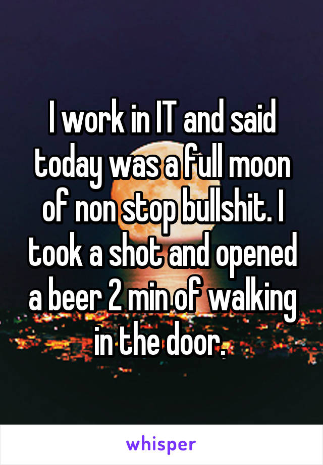 I work in IT and said today was a full moon of non stop bullshit. I took a shot and opened a beer 2 min of walking in the door. 