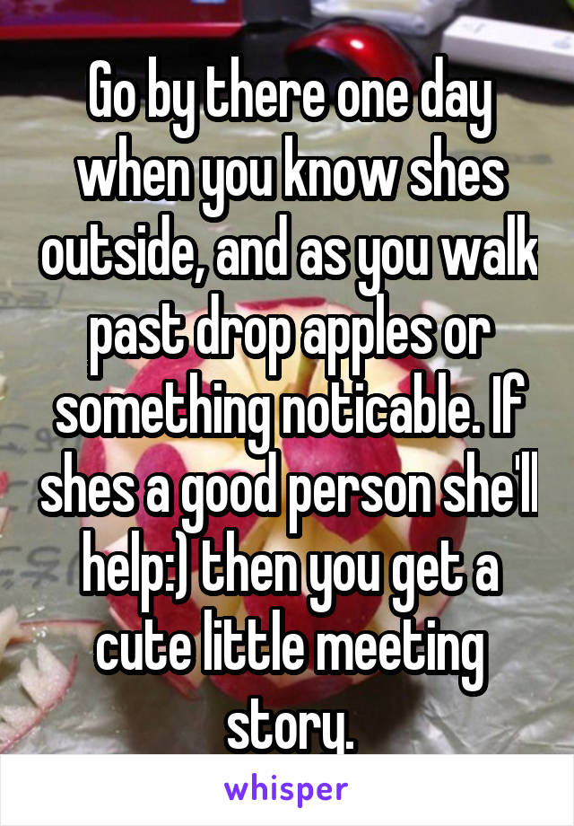 Go by there one day when you know shes outside, and as you walk past drop apples or something noticable. If shes a good person she'll help:) then you get a cute little meeting story.