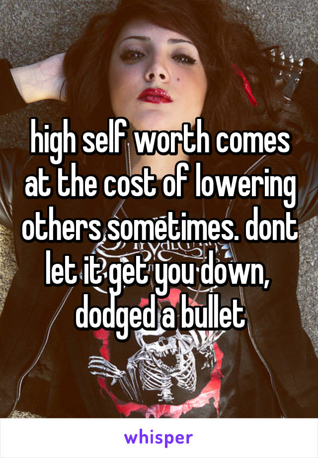 high self worth comes at the cost of lowering others sometimes. dont let it get you down,  dodged a bullet