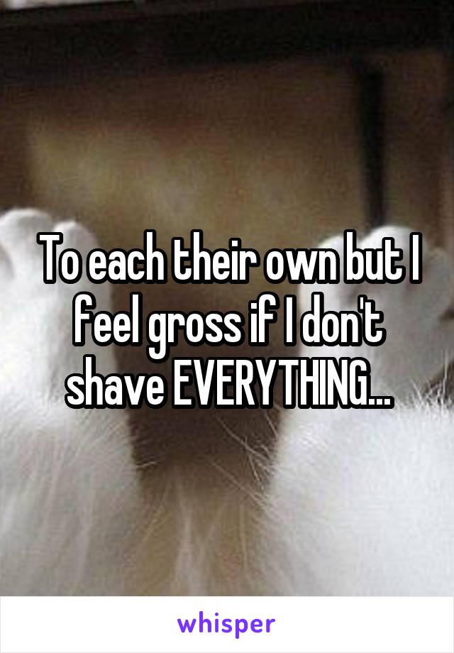 To each their own but I feel gross if I don't shave EVERYTHING...