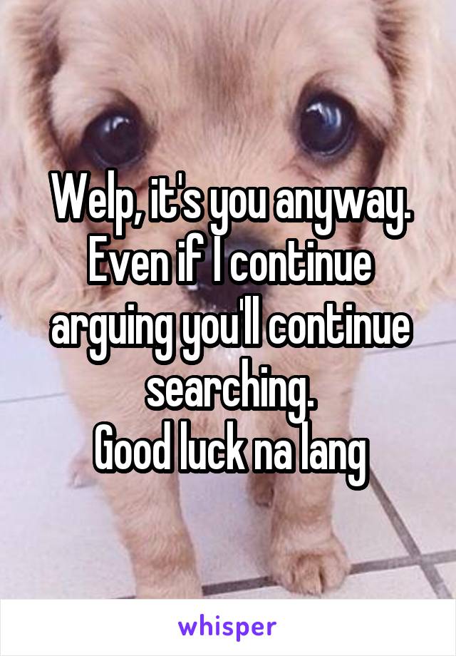 Welp, it's you anyway. Even if I continue arguing you'll continue searching.
Good luck na lang