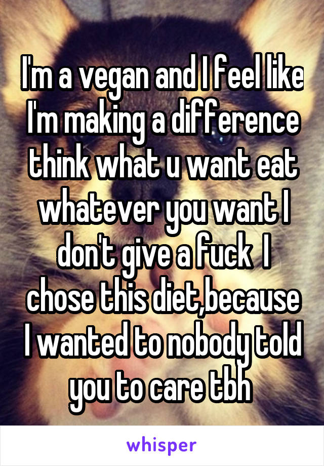 I'm a vegan and I feel like I'm making a difference think what u want eat whatever you want I don't give a fuck  I chose this diet,because I wanted to nobody told you to care tbh 