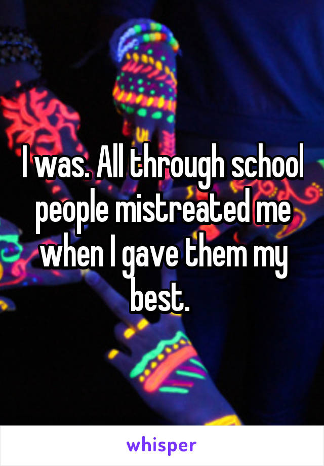 I was. All through school people mistreated me when I gave them my best. 