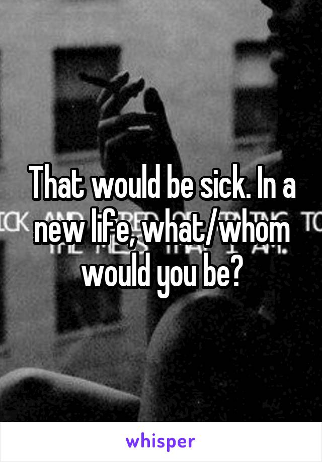 That would be sick. In a new life, what/whom would you be?