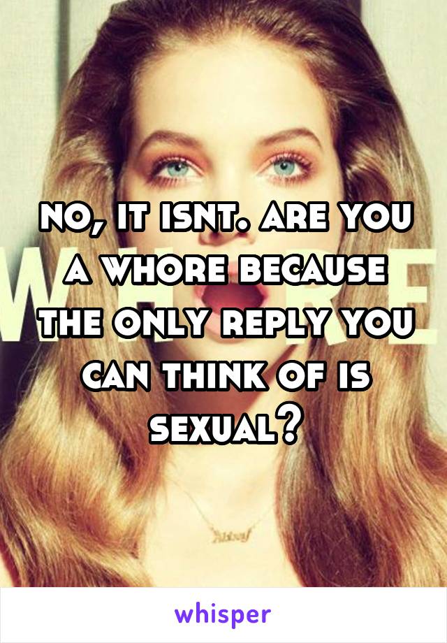 no, it isnt. are you a whore because the only reply you can think of is sexual?