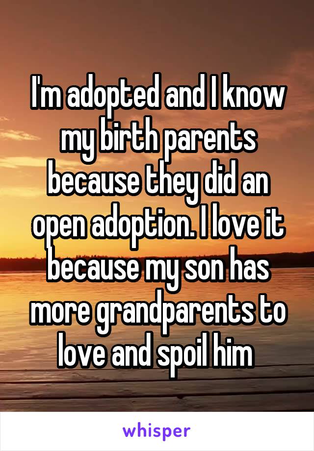 I'm adopted and I know my birth parents because they did an open adoption. I love it because my son has more grandparents to love and spoil him 
