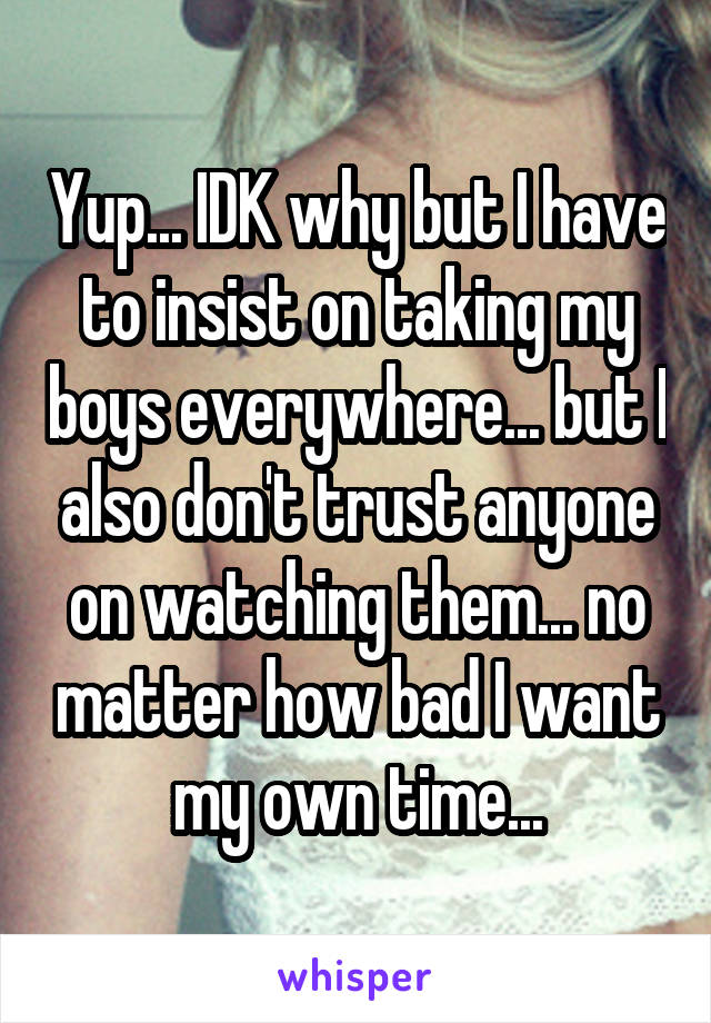 Yup... IDK why but I have to insist on taking my boys everywhere... but I also don't trust anyone on watching them... no matter how bad I want my own time...