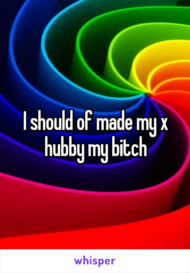 I should of made my x hubby my bitch