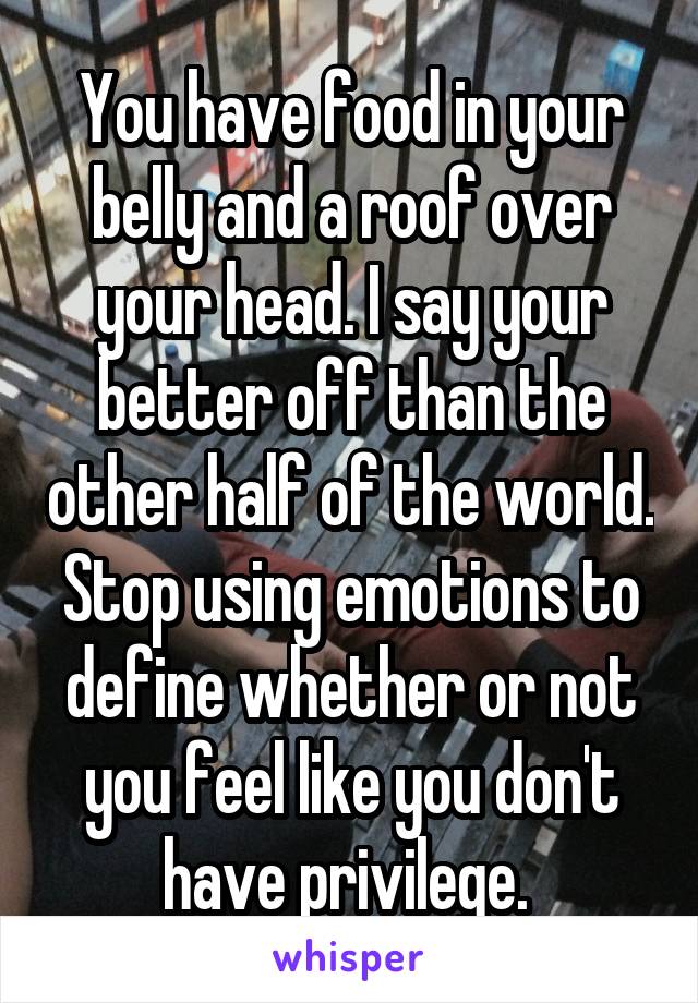 You have food in your belly and a roof over your head. I say your better off than the other half of the world. Stop using emotions to define whether or not you feel like you don't have privilege. 