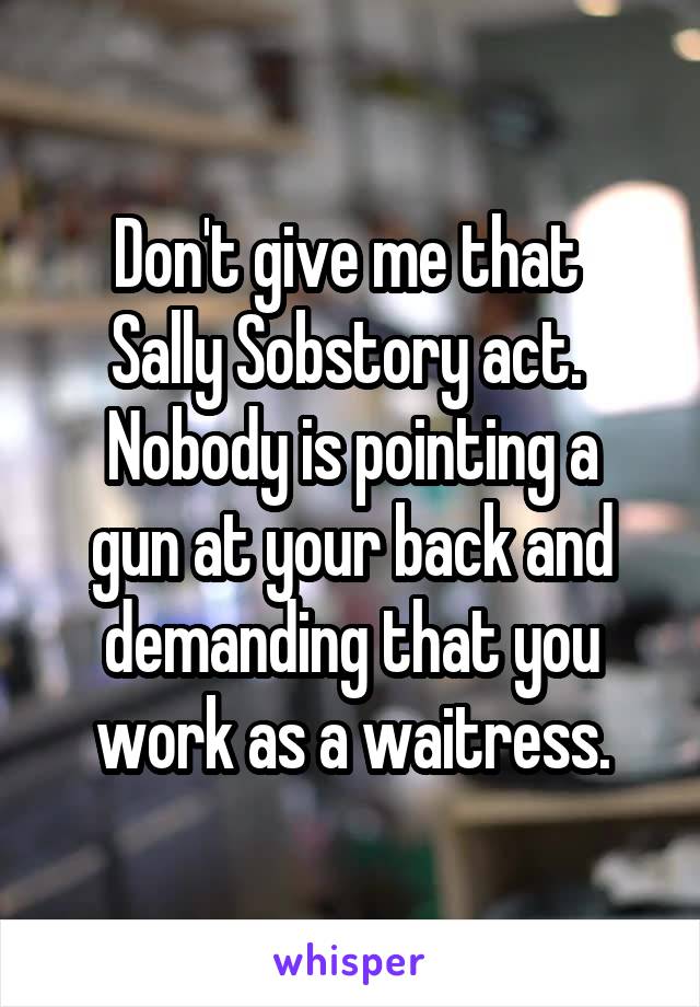 Don't give me that 
Sally Sobstory act. 
Nobody is pointing a gun at your back and demanding that you work as a waitress.