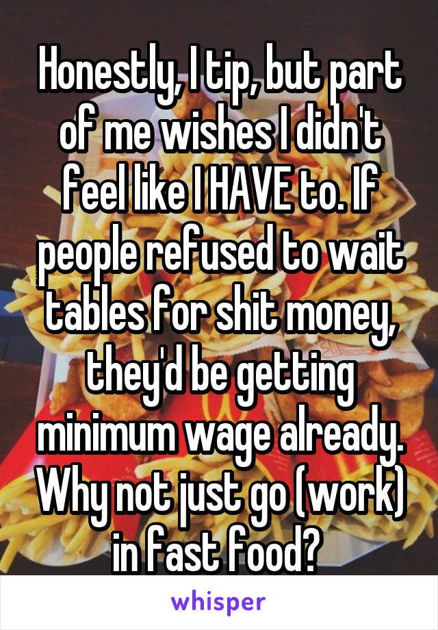 Honestly, I tip, but part of me wishes I didn't feel like I HAVE to. If people refused to wait tables for shit money, they'd be getting minimum wage already. Why not just go (work) in fast food? 