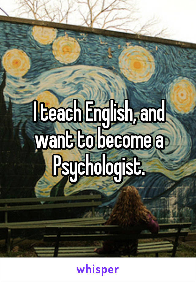 I teach English, and want to become a Psychologist.