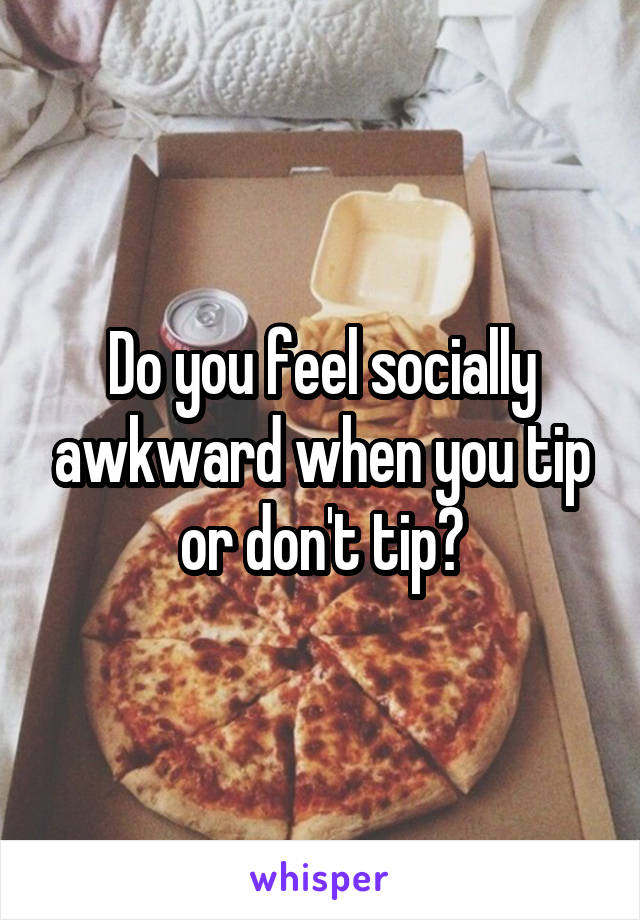 Do you feel socially awkward when you tip or don't tip?