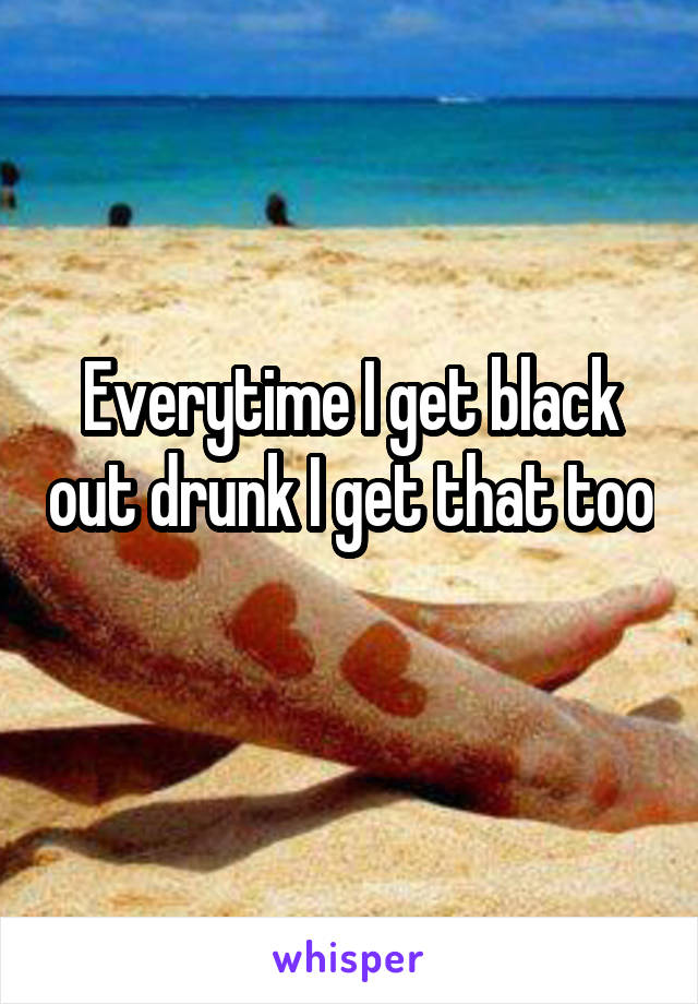 Everytime I get black out drunk I get that too 