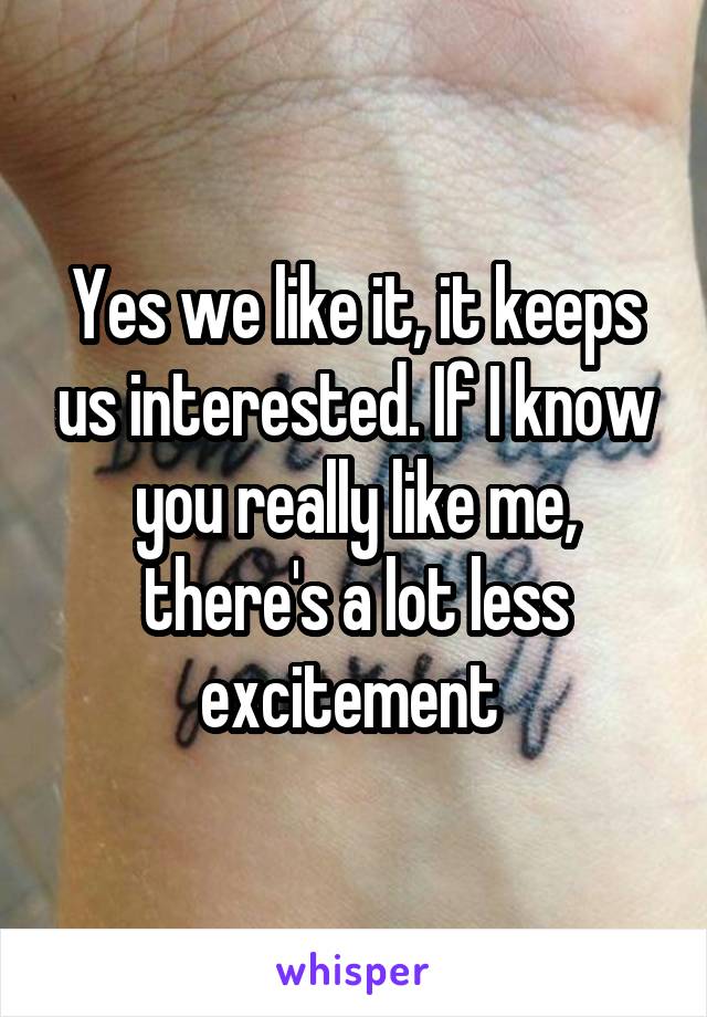 Yes we like it, it keeps us interested. If I know you really like me, there's a lot less excitement 