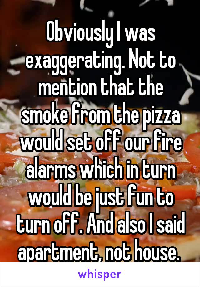 Obviously I was exaggerating. Not to mention that the smoke from the pizza would set off our fire alarms which in turn would be just fun to turn off. And also I said apartment, not house. 