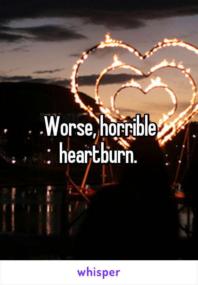 Worse, horrible heartburn. 