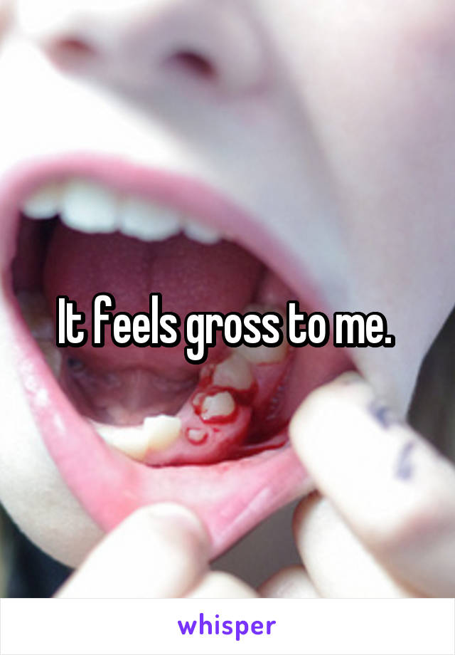 It feels gross to me. 