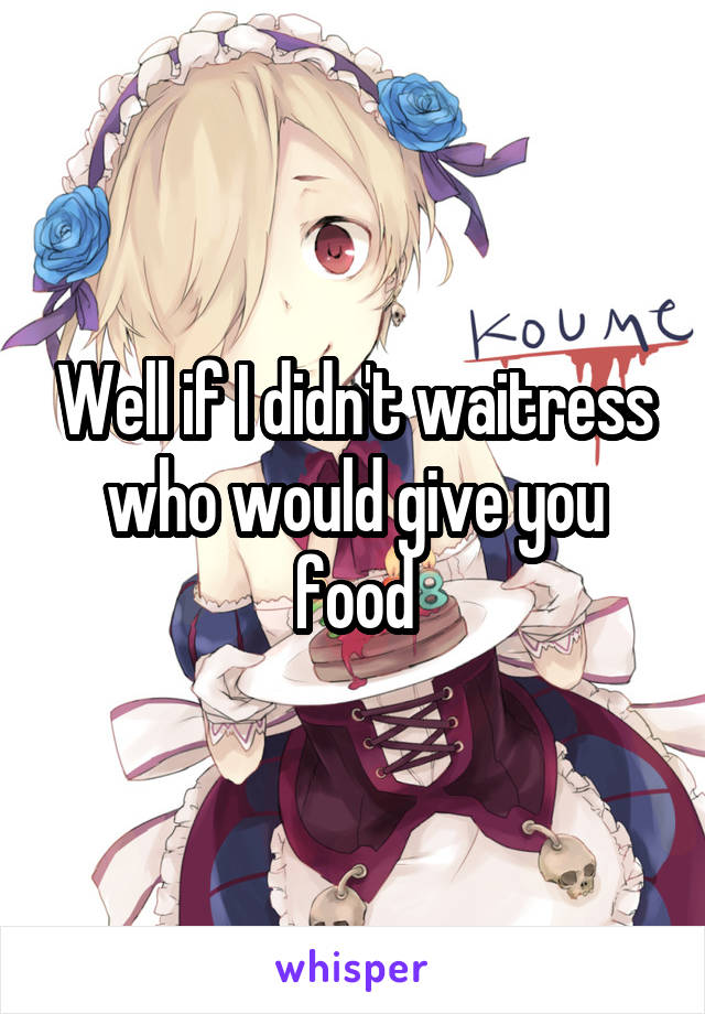 Well if I didn't waitress who would give you food