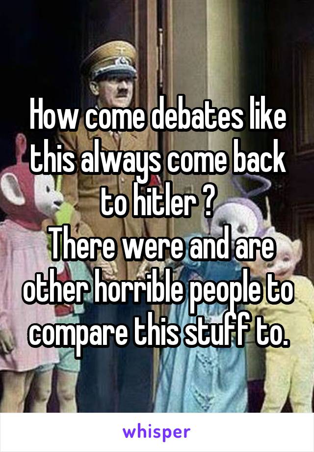 How come debates like this always come back to hitler ?
 There were and are other horrible people to compare this stuff to.