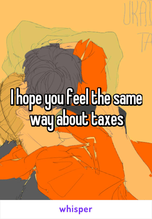 I hope you feel the same way about taxes