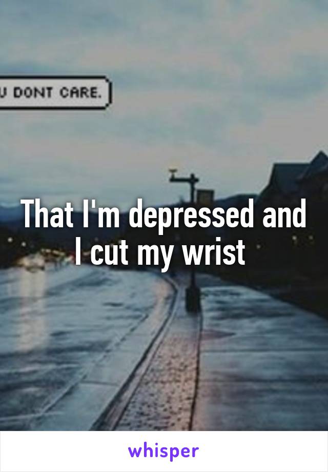 That I'm depressed and I cut my wrist 