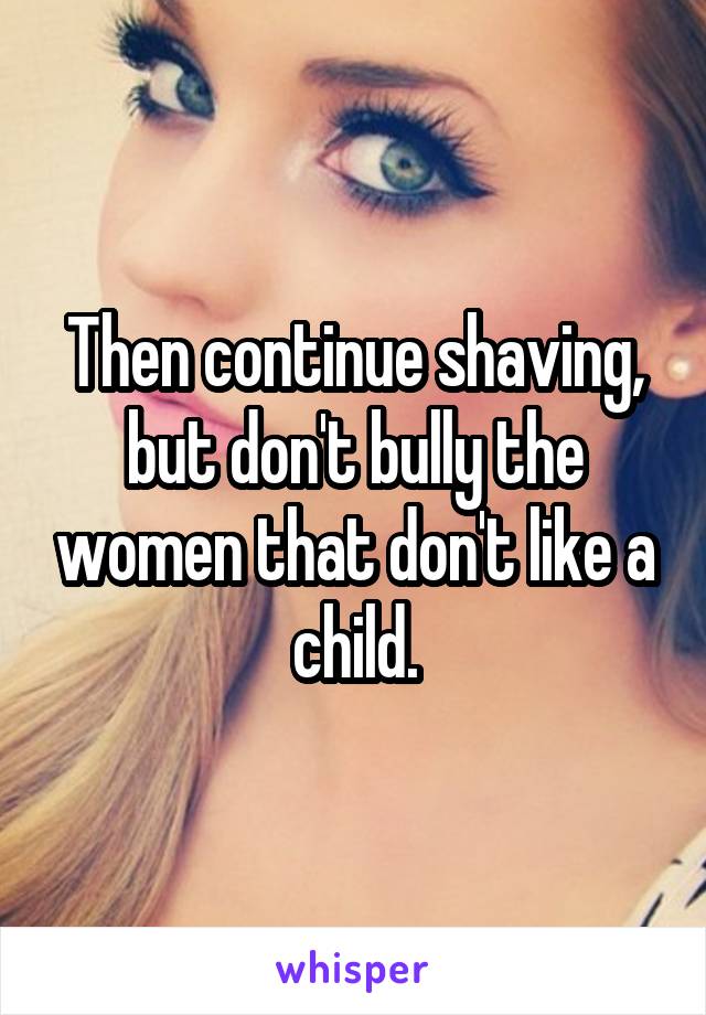 Then continue shaving, but don't bully the women that don't like a child.