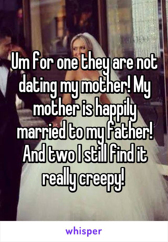 Um for one they are not dating my mother! My mother is happily married to my father! And two I still find it really creepy! 