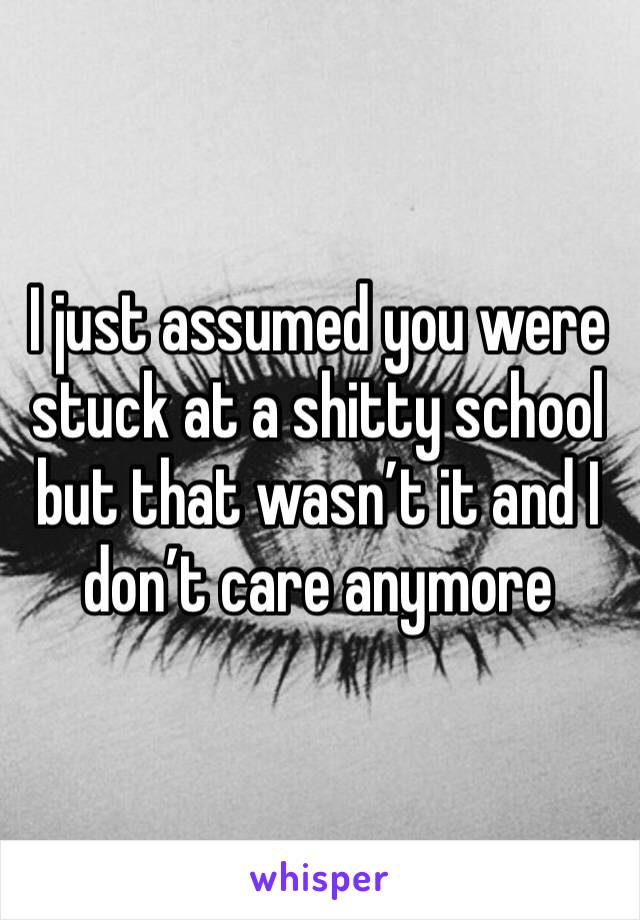 I just assumed you were stuck at a shitty school but that wasn’t it and I don’t care anymore 