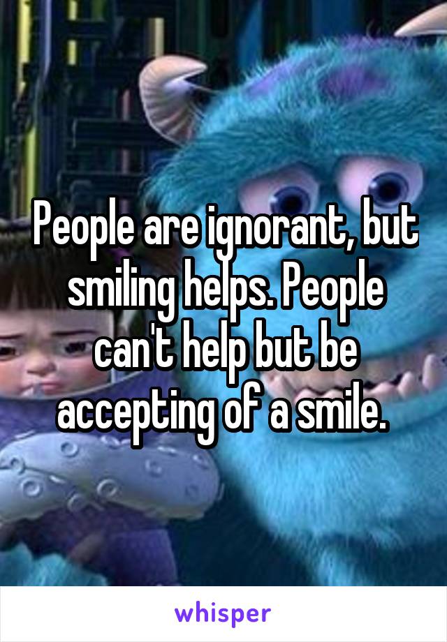 People are ignorant, but smiling helps. People can't help but be accepting of a smile. 