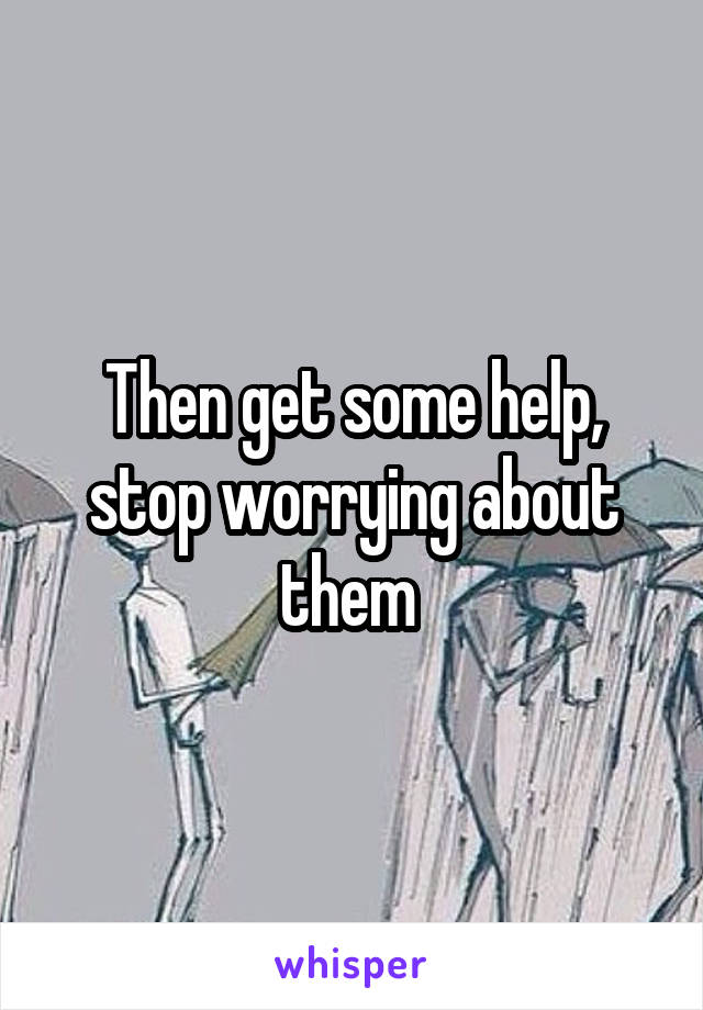 Then get some help, stop worrying about them 