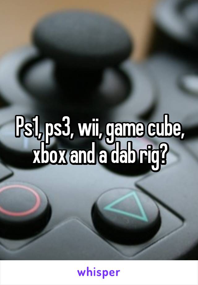 Ps1, ps3, wii, game cube, xbox and a dab rig?