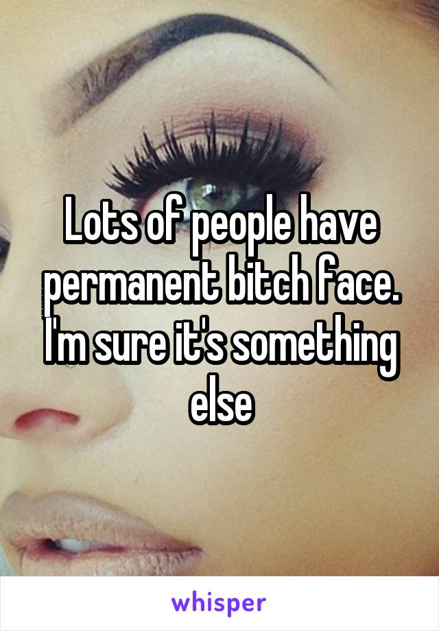 Lots of people have permanent bitch face. I'm sure it's something else