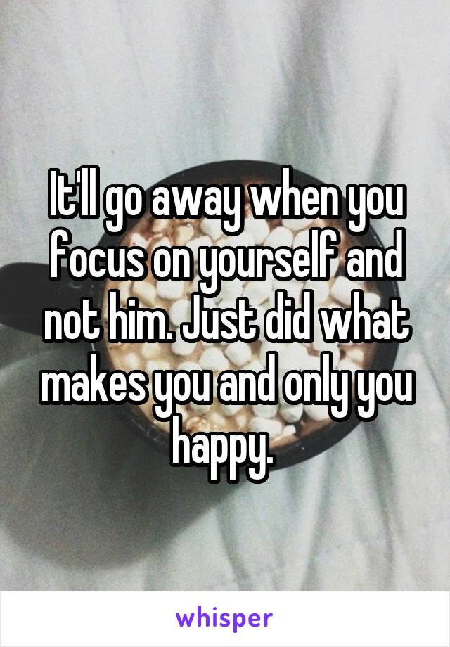 It'll go away when you focus on yourself and not him. Just did what makes you and only you happy. 