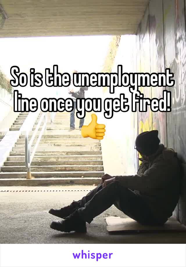 So is the unemployment line once you get fired! 👍