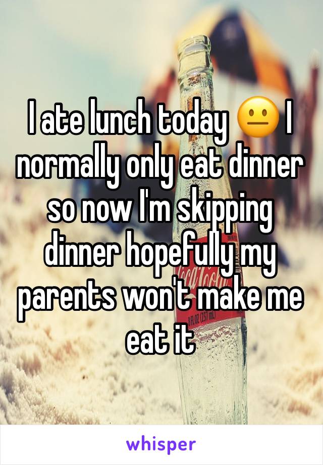 I ate lunch today 😐 I normally only eat dinner so now I'm skipping dinner hopefully my parents won't make me eat it