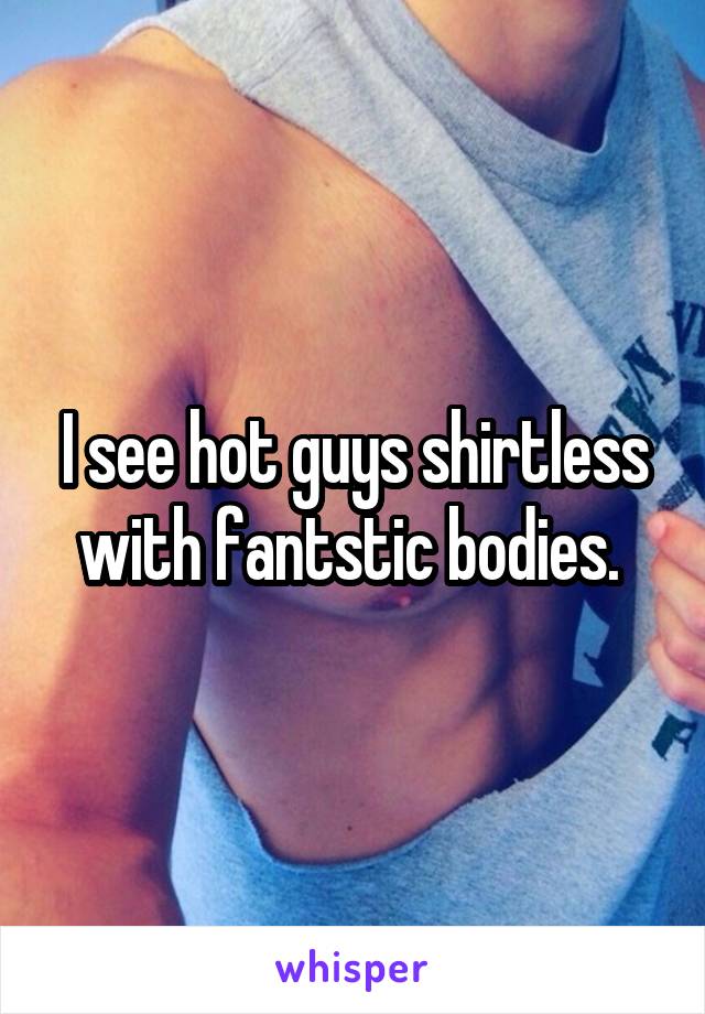 I see hot guys shirtless with fantstic bodies. 