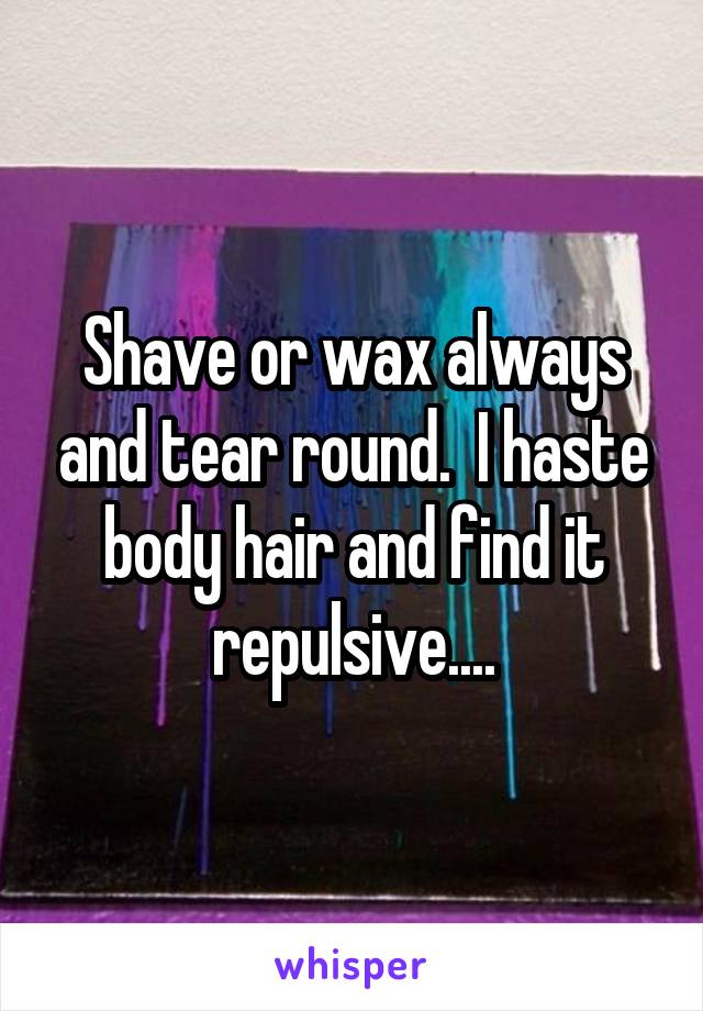 Shave or wax always and tear round.  I haste body hair and find it repulsive....