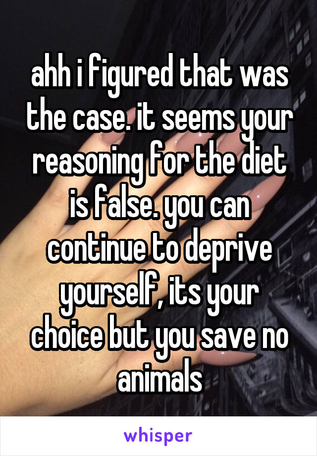 ahh i figured that was the case. it seems your reasoning for the diet is false. you can continue to deprive yourself, its your choice but you save no animals