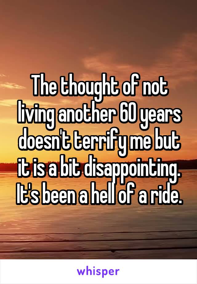 The thought of not living another 60 years doesn't terrify me but it is a bit disappointing. It's been a hell of a ride.