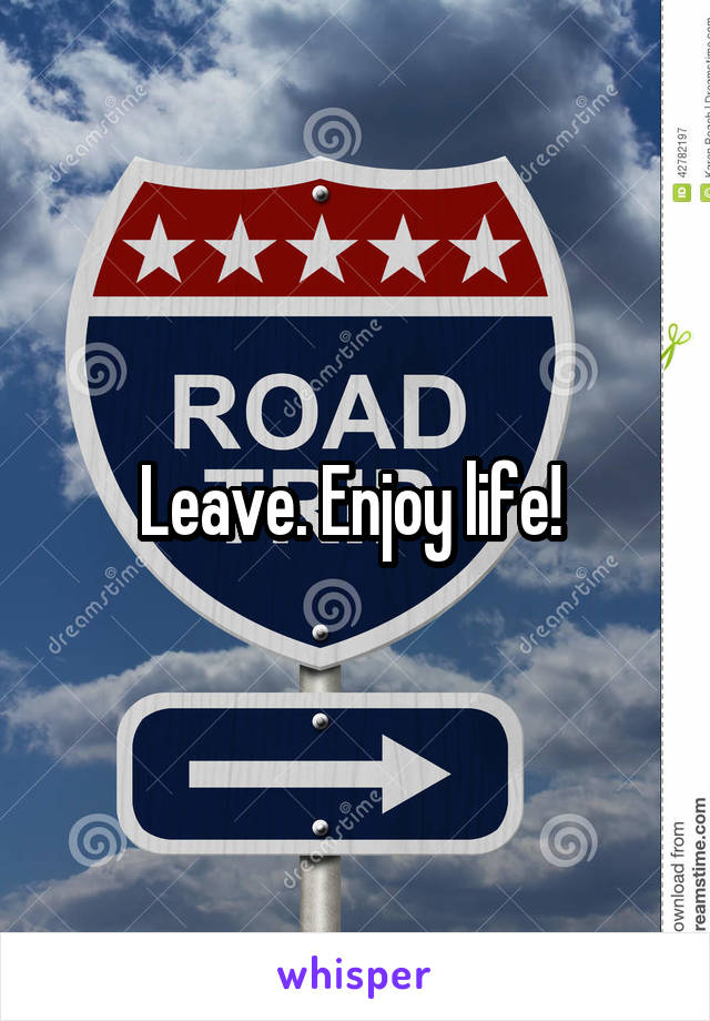 Leave. Enjoy life! 