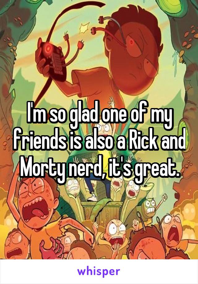 I'm so glad one of my friends is also a Rick and Morty nerd, it's great.