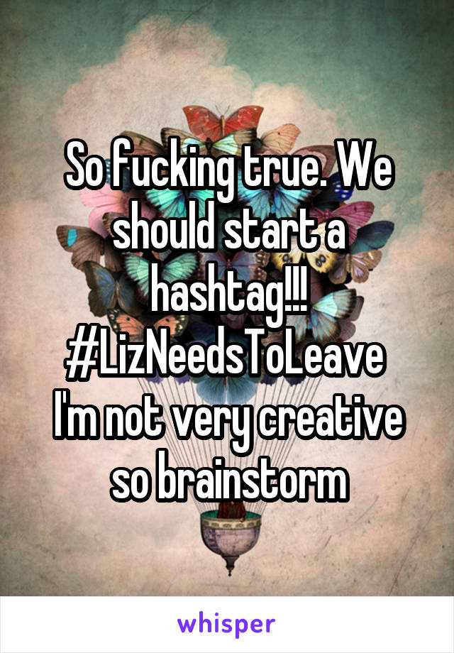 So fucking true. We should start a hashtag!!!
#LizNeedsToLeave 
I'm not very creative so brainstorm