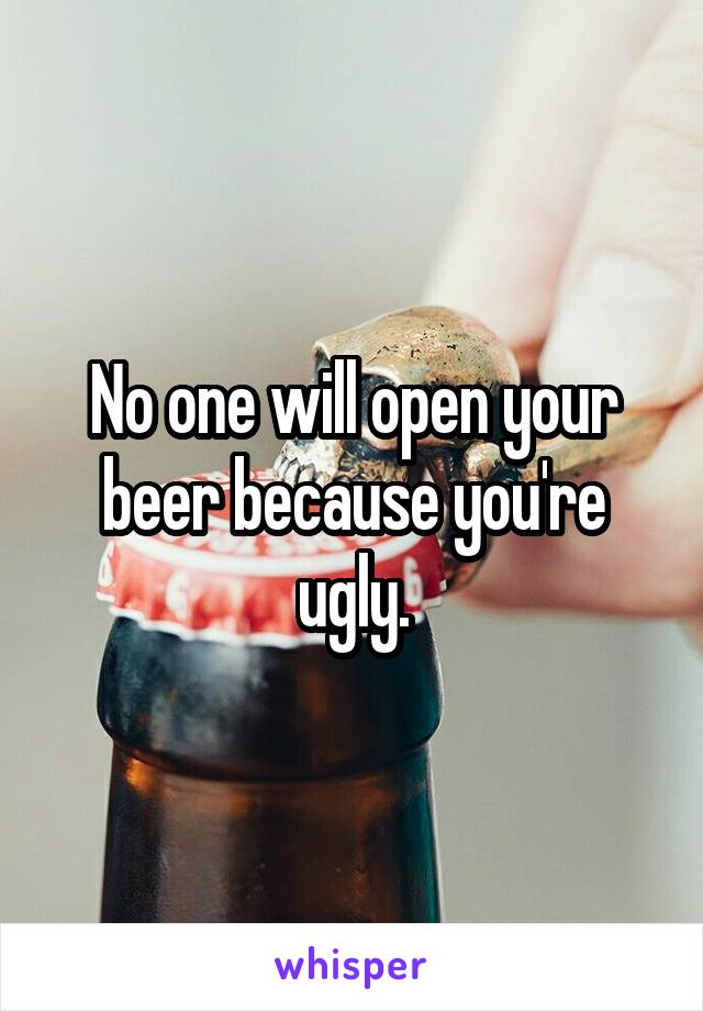 No one will open your beer because you're ugly.