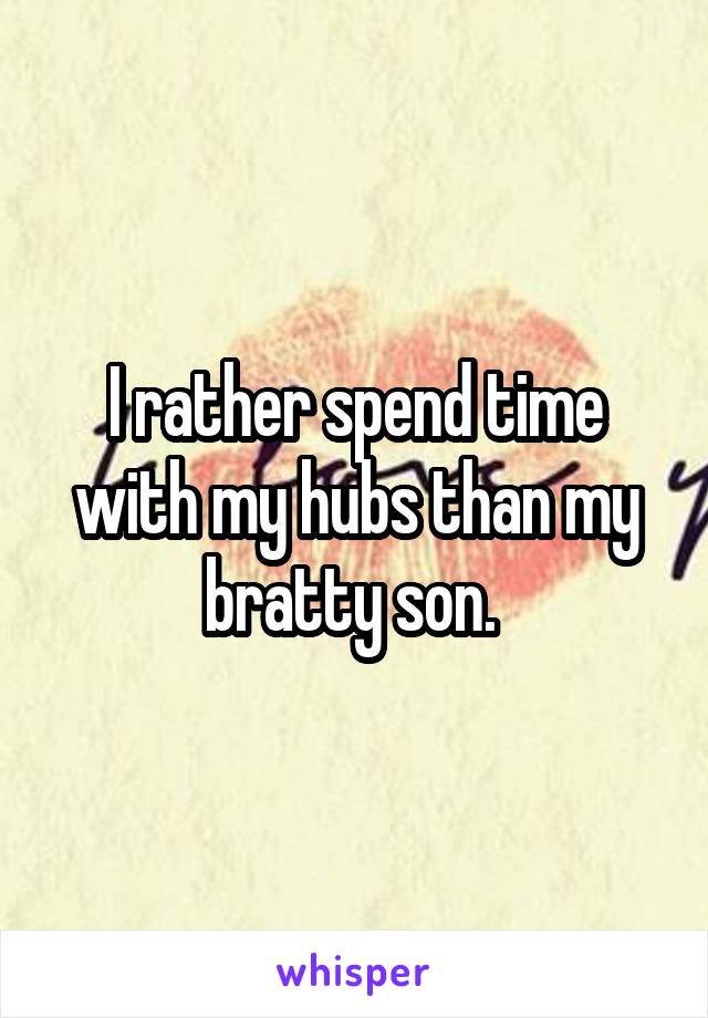 I rather spend time with my hubs than my bratty son. 