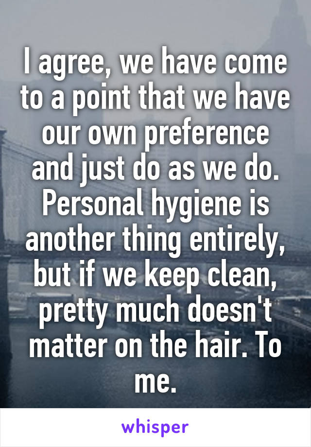 I agree, we have come to a point that we have our own preference and just do as we do. Personal hygiene is another thing entirely, but if we keep clean, pretty much doesn't matter on the hair. To me.