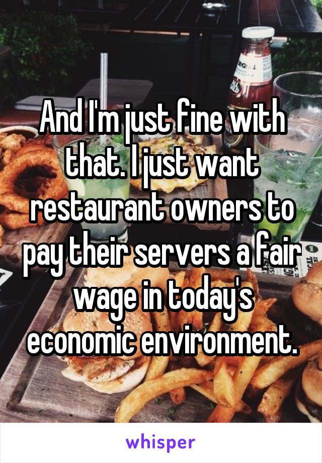 And I'm just fine with that. I just want restaurant owners to pay their servers a fair wage in today's economic environment.