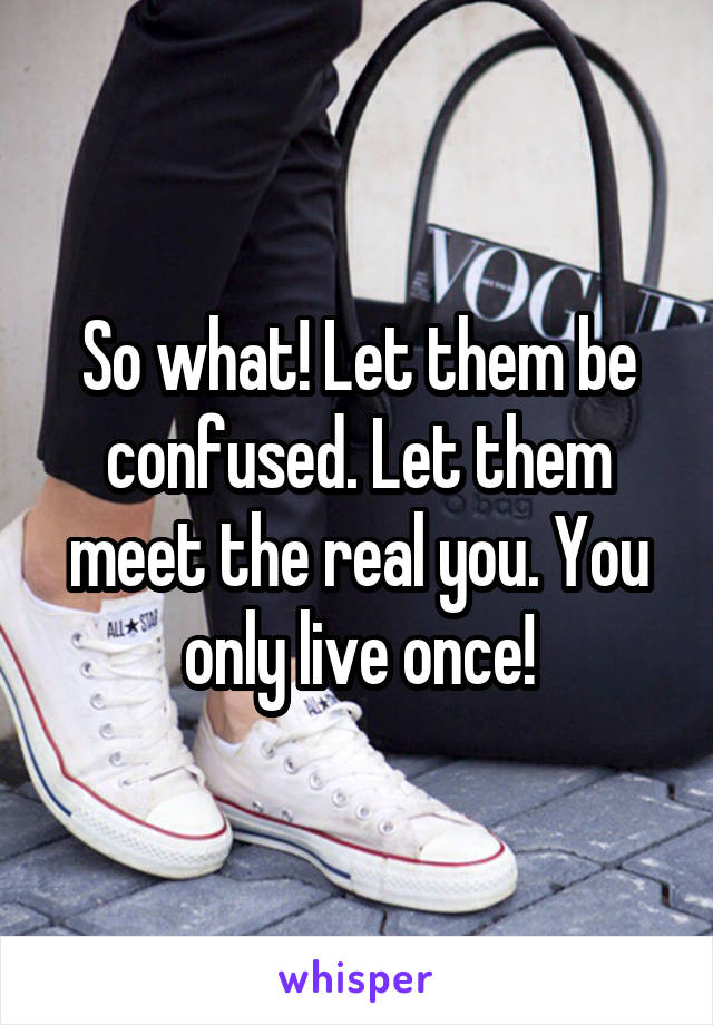 So what! Let them be confused. Let them meet the real you. You only live once!