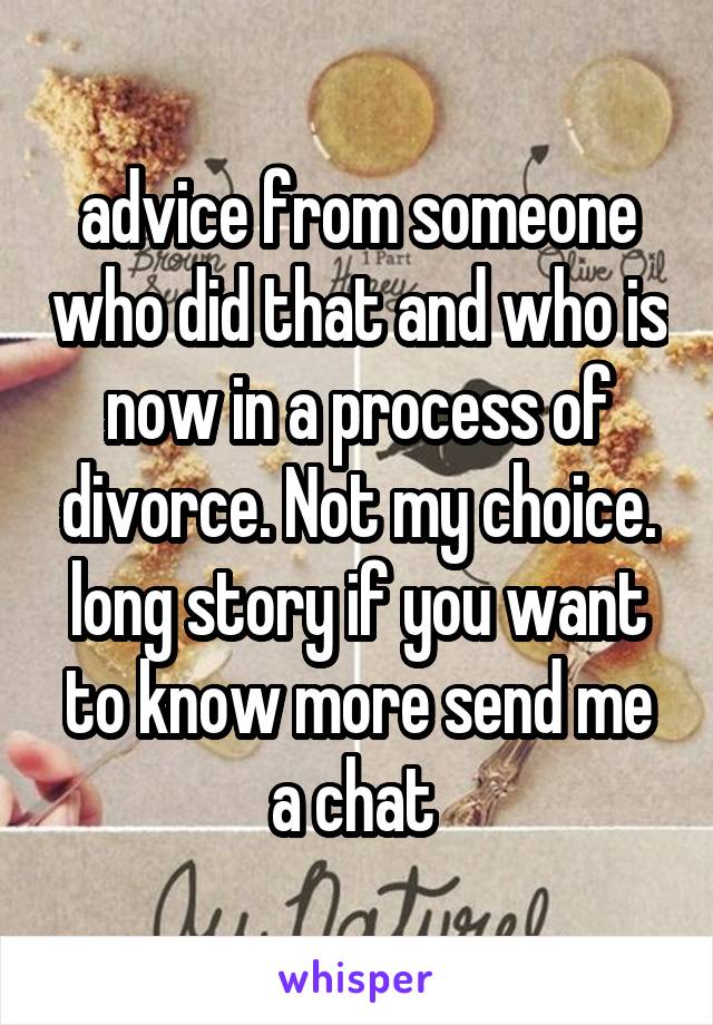 advice from someone who did that and who is now in a process of divorce. Not my choice. long story if you want to know more send me a chat 