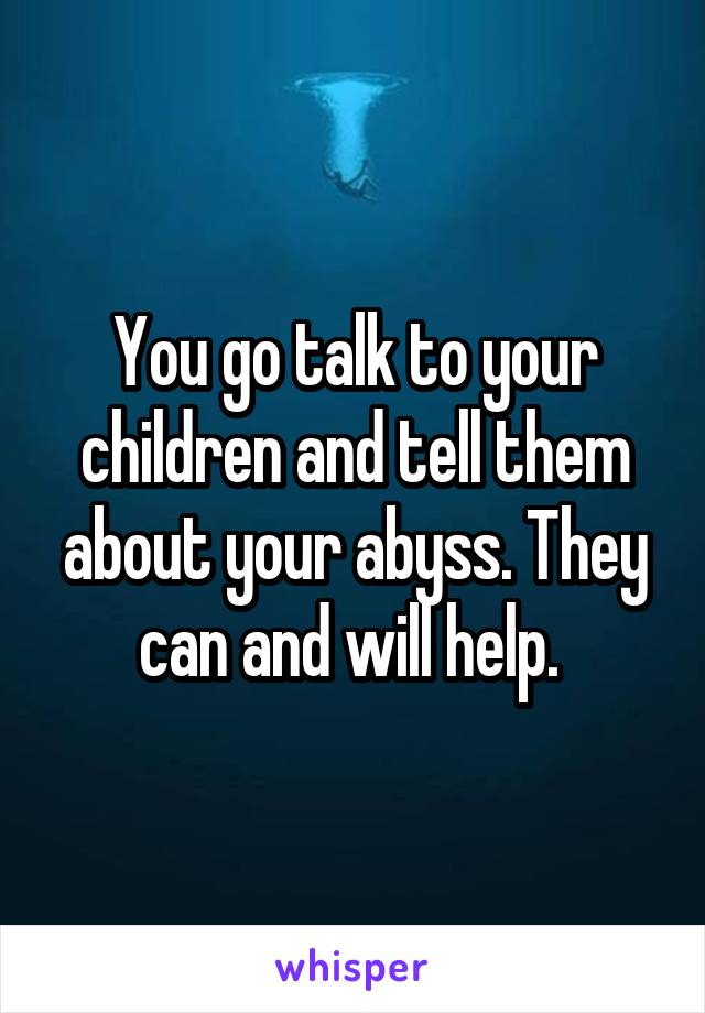 You go talk to your children and tell them about your abyss. They can and will help. 